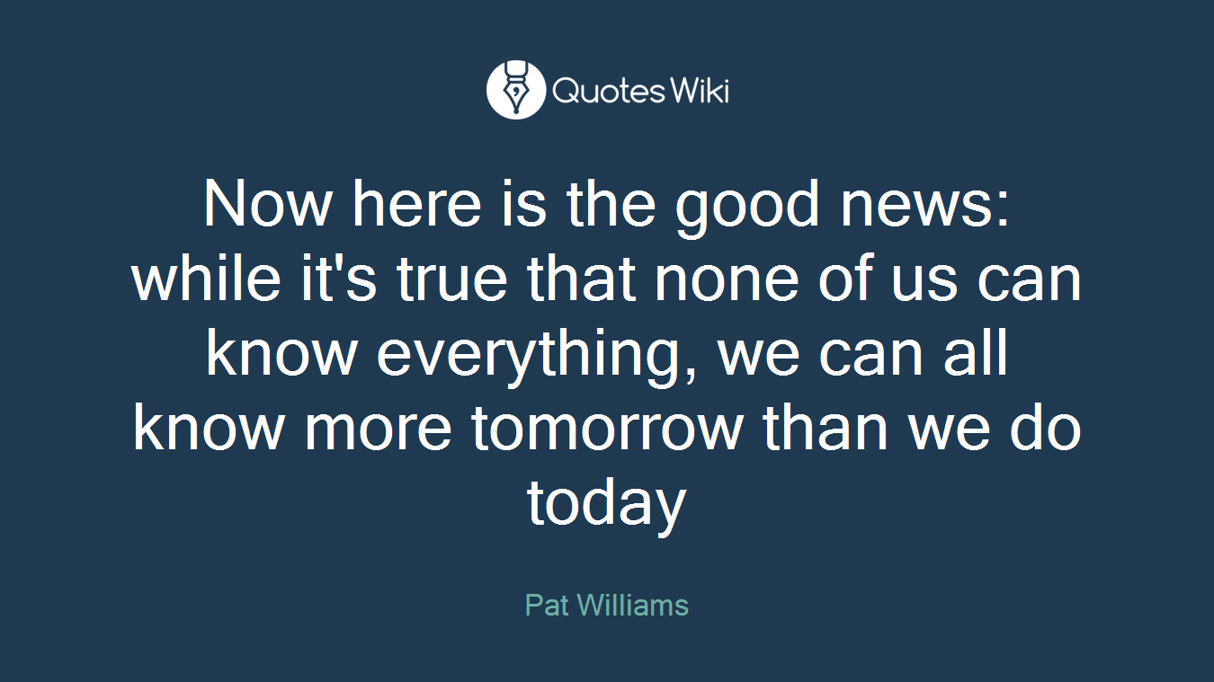 Now here is the good news: while it's true that none of us can know everything, we can all know more tomorrow than we do today