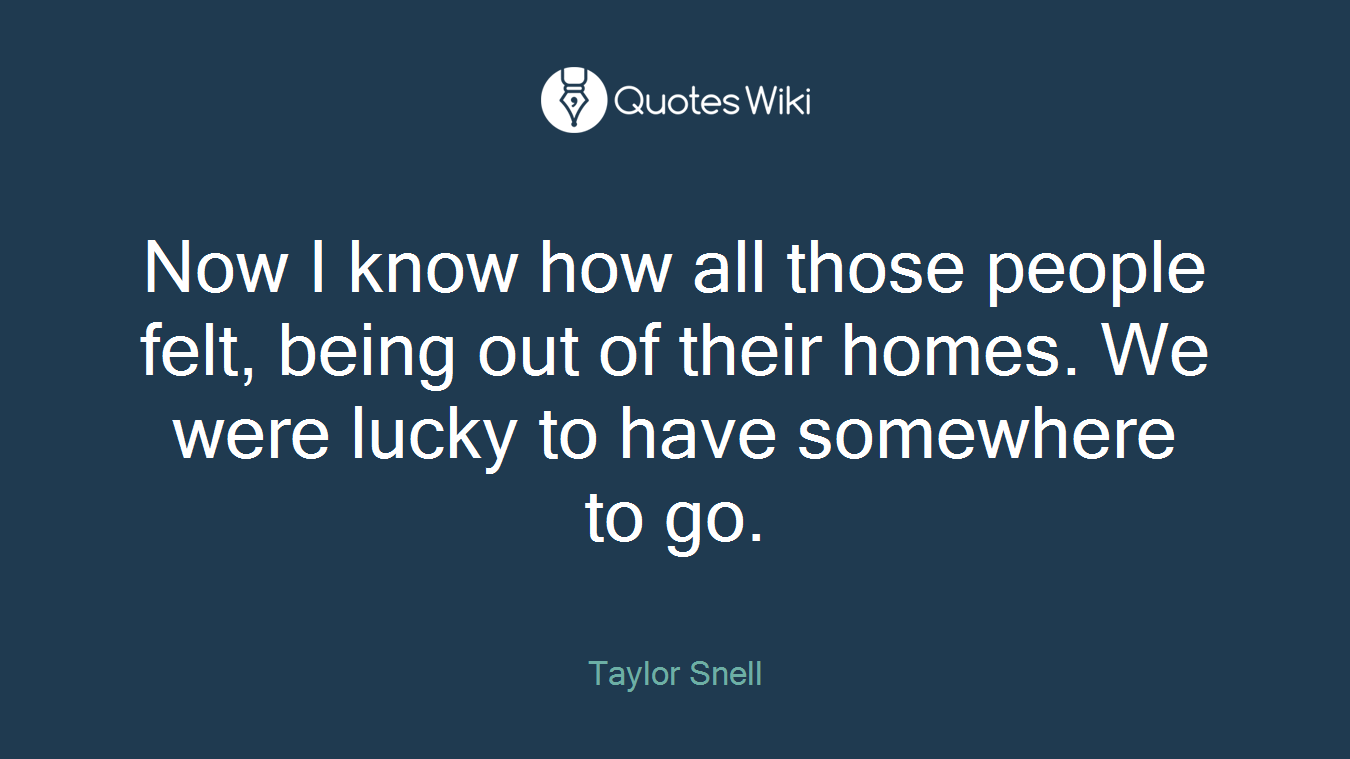 Now I know how all those people felt, being out of their homes. We were lucky to have somewhere to go.