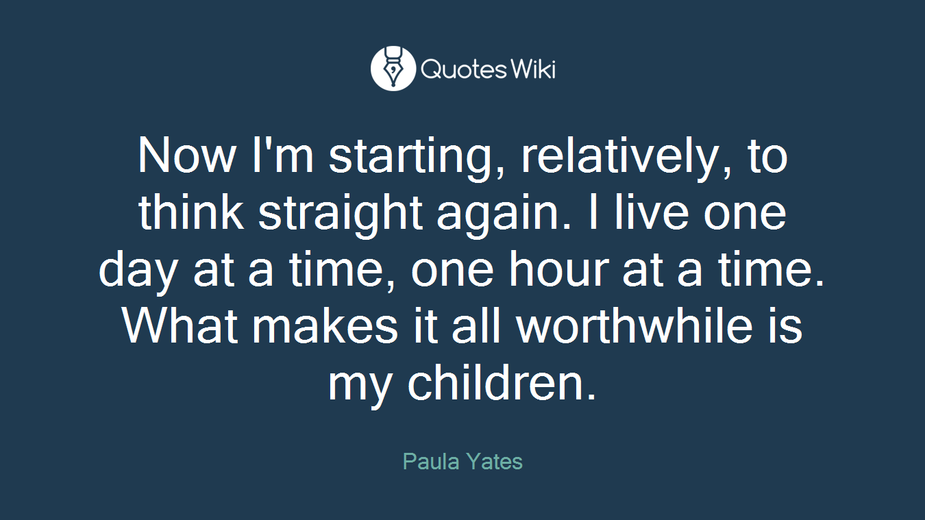 Now I'm starting, relatively, to think straight again. I live one day at a time, one hour at a time. What makes it all worthwhile is my children.