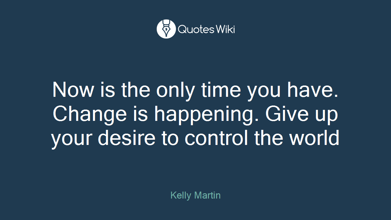 Now is the only time you have. Change is happening. Give up your desire to control the world