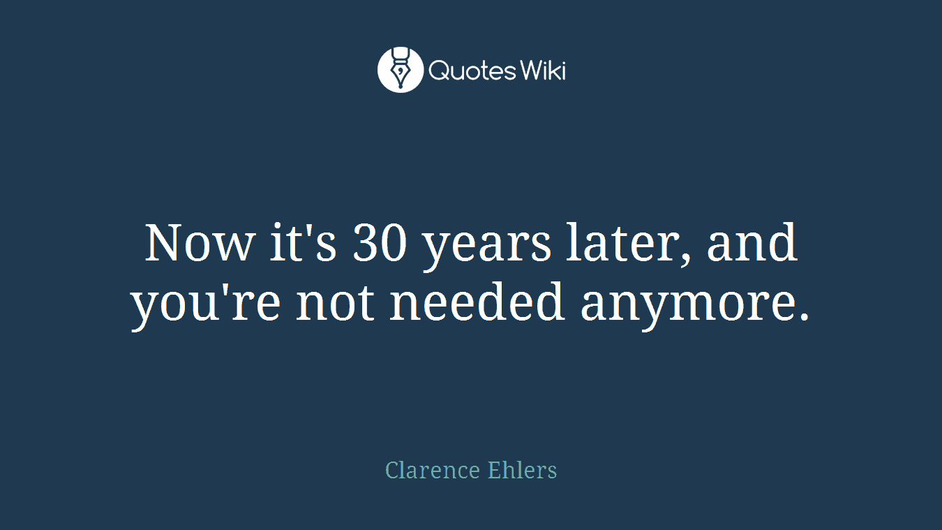 Now it's 30 years later, and you're not needed anymore.