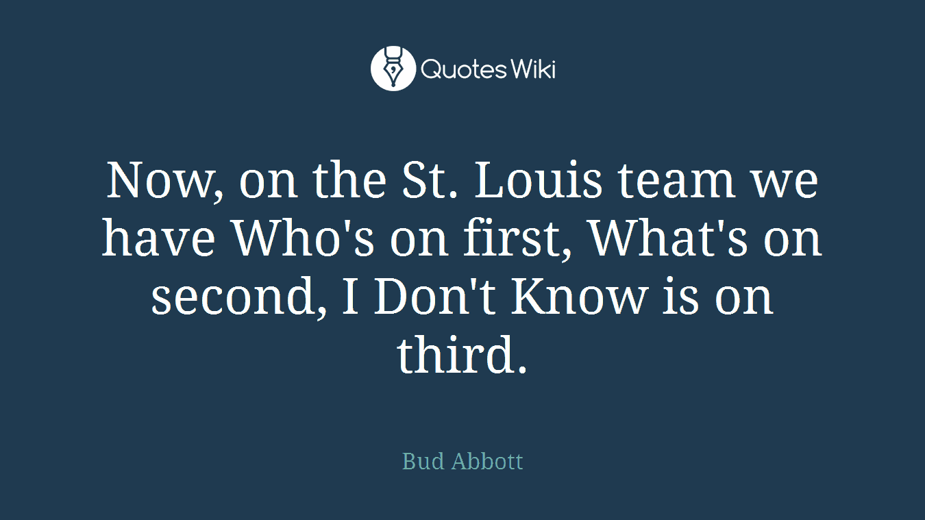 Now, on the St. Louis team we have Who's on first, What's on second, I Don't Know is on third.