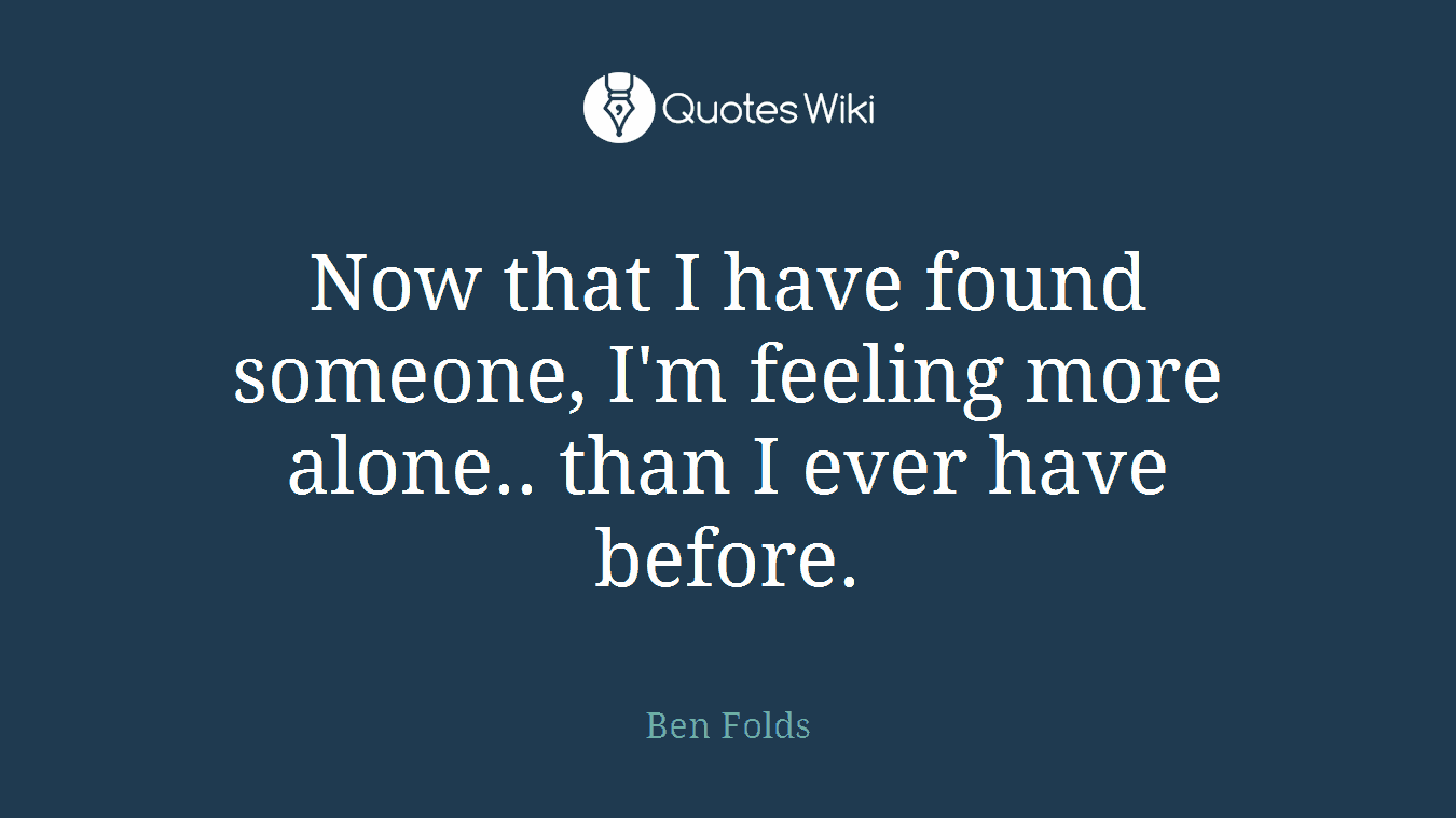Now that I have found someone, I'm feeling more alone.. than I ever have before.