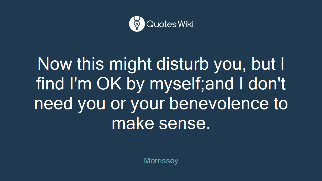 Now this might disturb you, but I find I'm OK by myself;and I don't need you or your benevolence to make sense.