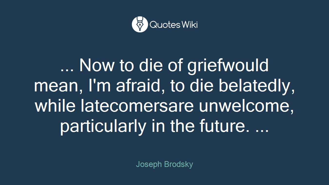 ... Now to die of griefwould mean, I'm afraid, to die belatedly, while latecomersare unwelcome, particularly in the future. ...