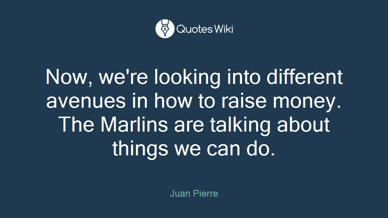 Now, we're looking into different avenues in how to raise money. The Marlins are talking about things we can do.