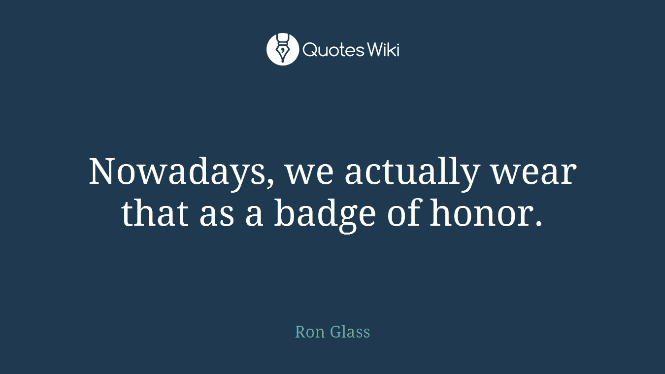 Nowadays, we actually wear that as a badge of honor.