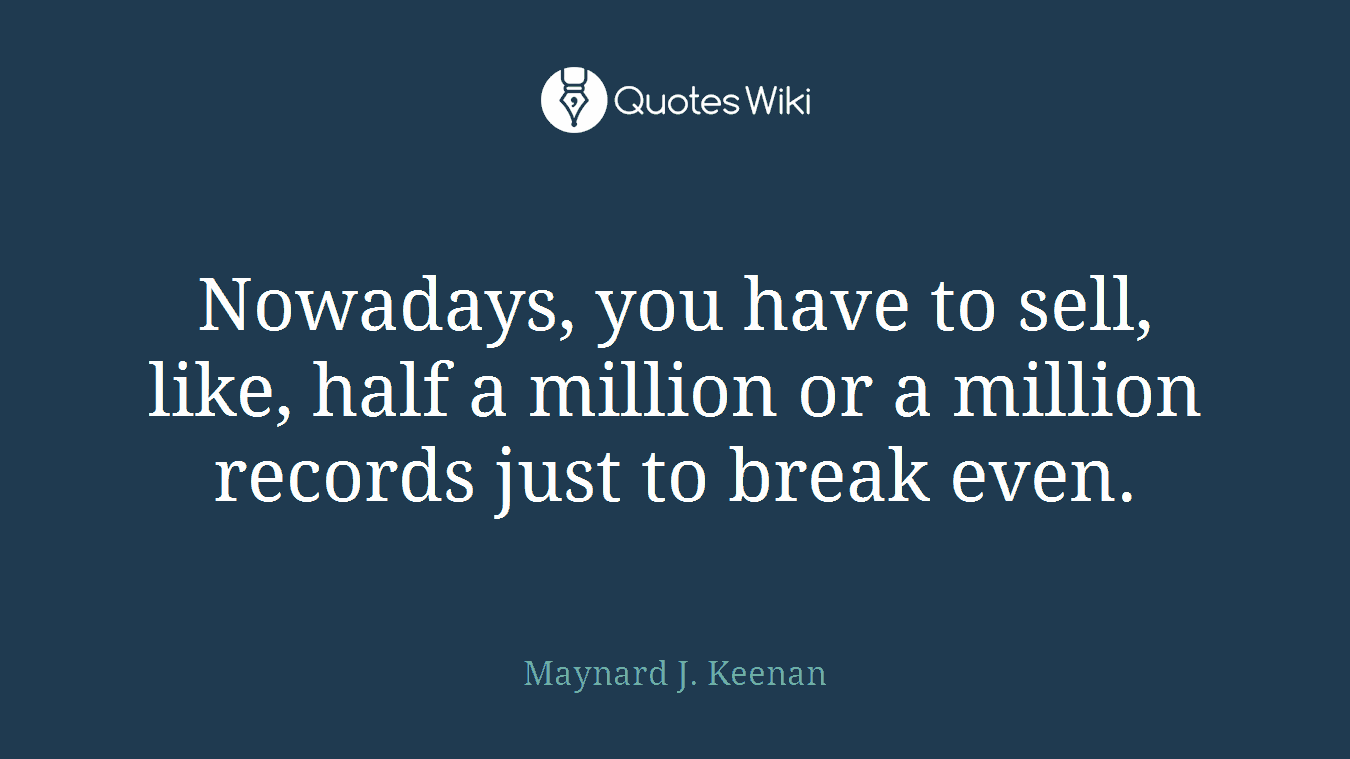 Nowadays, you have to sell, like, half a million or a million records just to break even.