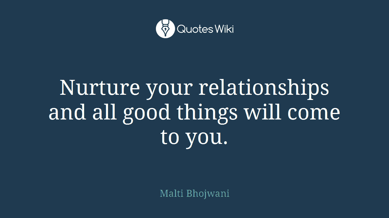 Nurture your relationships and all good things will come to you.