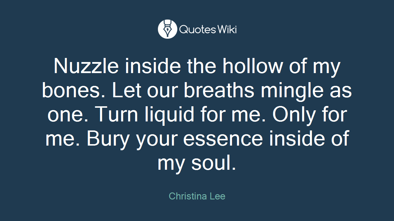 Nuzzle inside the hollow of my bones. Let our breaths mingle as one. Turn liquid for me. Only for me. Bury your essence inside of my soul.