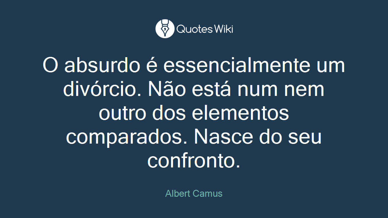 O absurdo é essencialmente um divórcio. Não está num nem outro dos elementos comparados. Nasce do seu confronto.