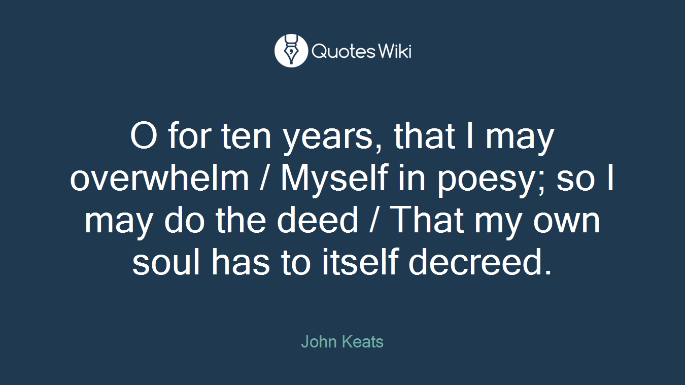 O for ten years, that I may overwhelm / Myself in poesy; so I may do the deed / That my own soul has to itself decreed.