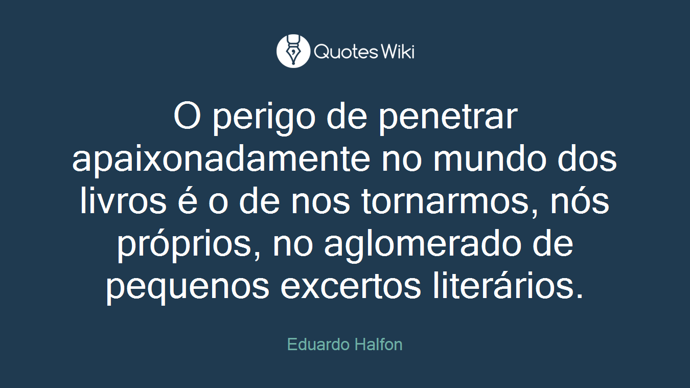 O perigo de penetrar apaixonadamente no mundo dos livros é o de nos tornarmos, nós próprios, no aglomerado de pequenos excertos literários.