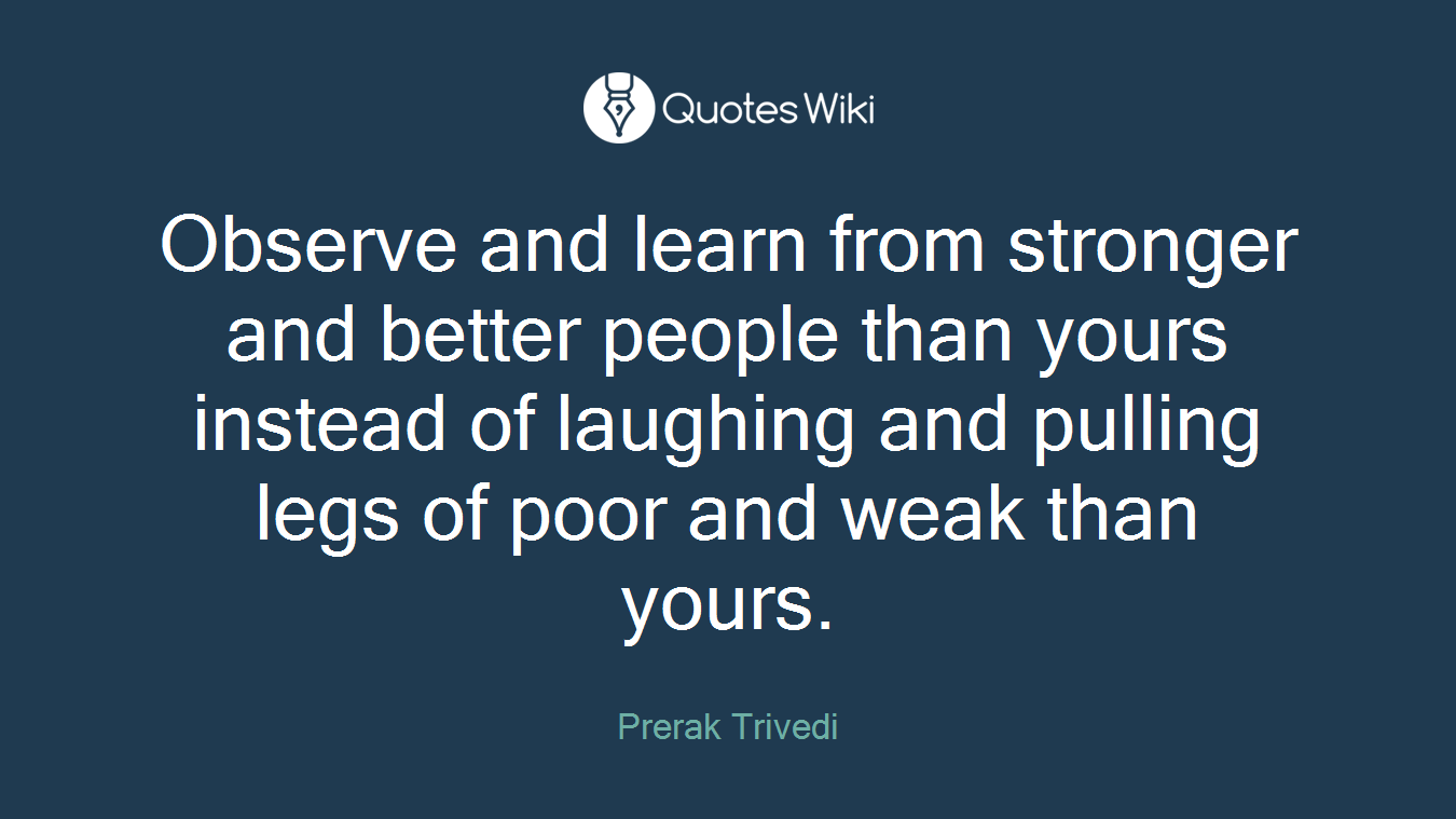 Observe and learn from stronger and better people than yours instead of laughing and pulling legs of poor and weak than yours.