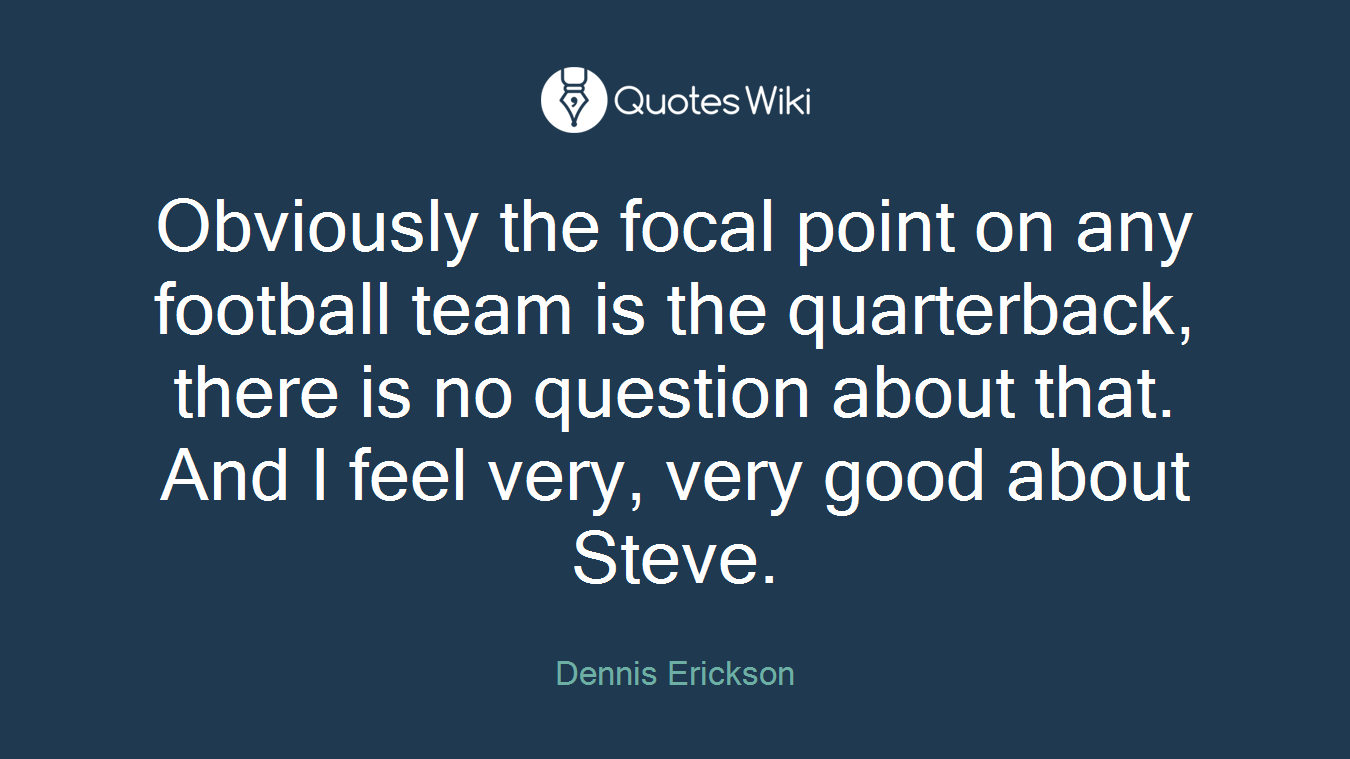 Obviously the focal point on any football team is the quarterback, there is no question about that. And I feel very, very good about Steve.