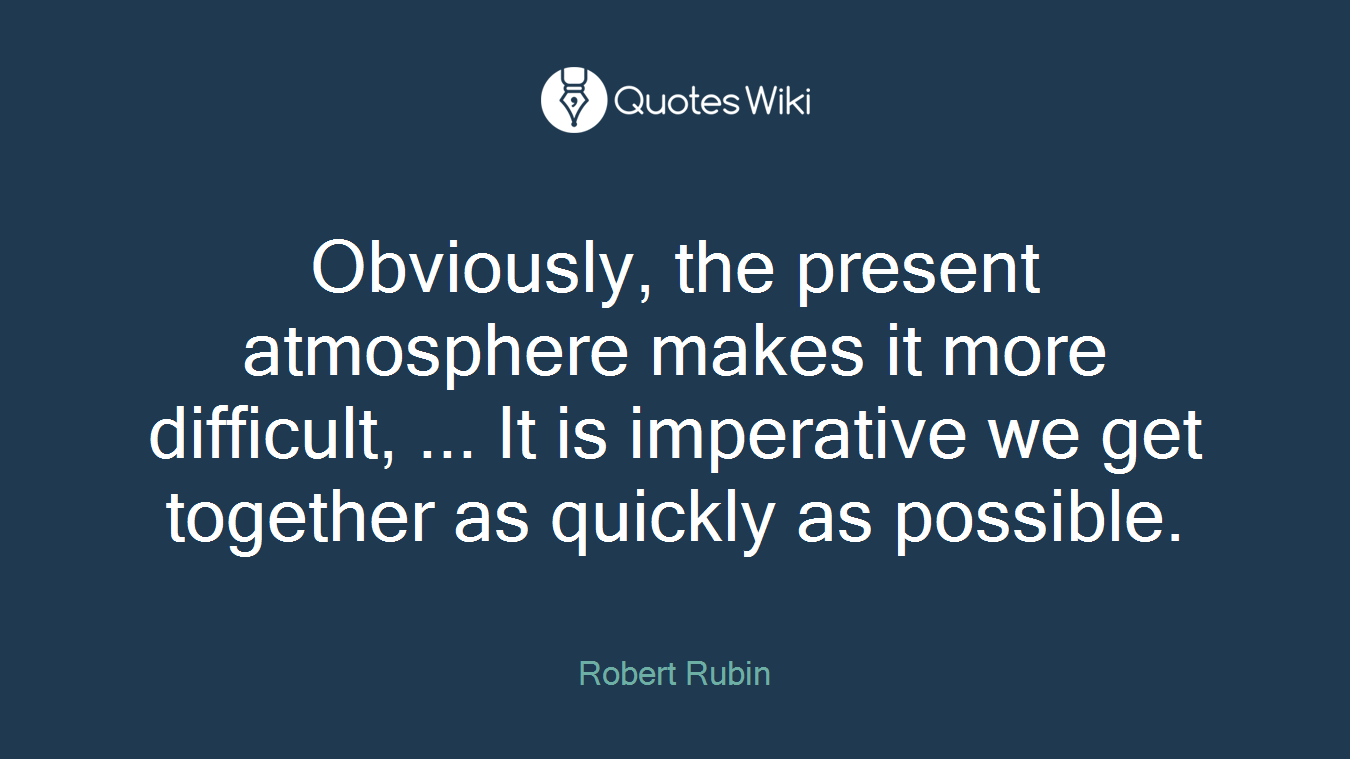 Obviously, the present atmosphere makes it more difficult, ... It is imperative we get together as quickly as possible.