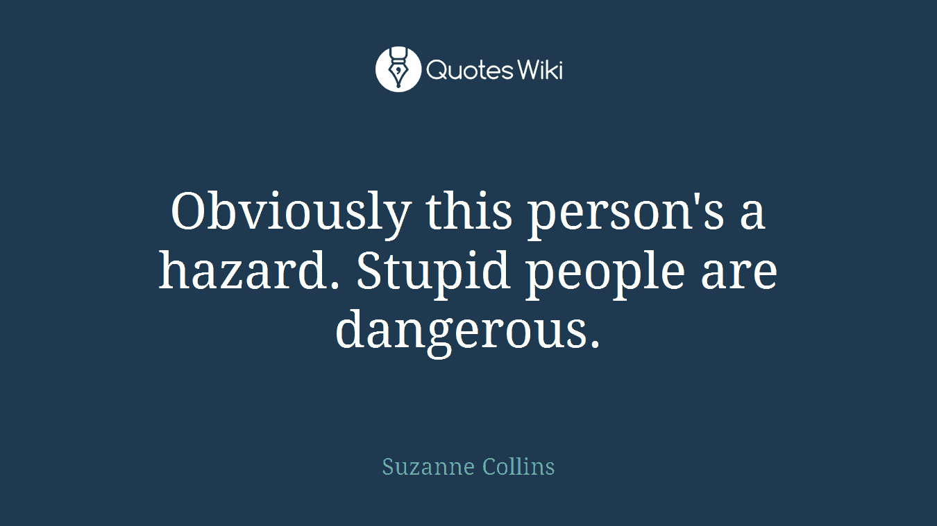 Obviously this person's a hazard. Stupid people are dangerous.