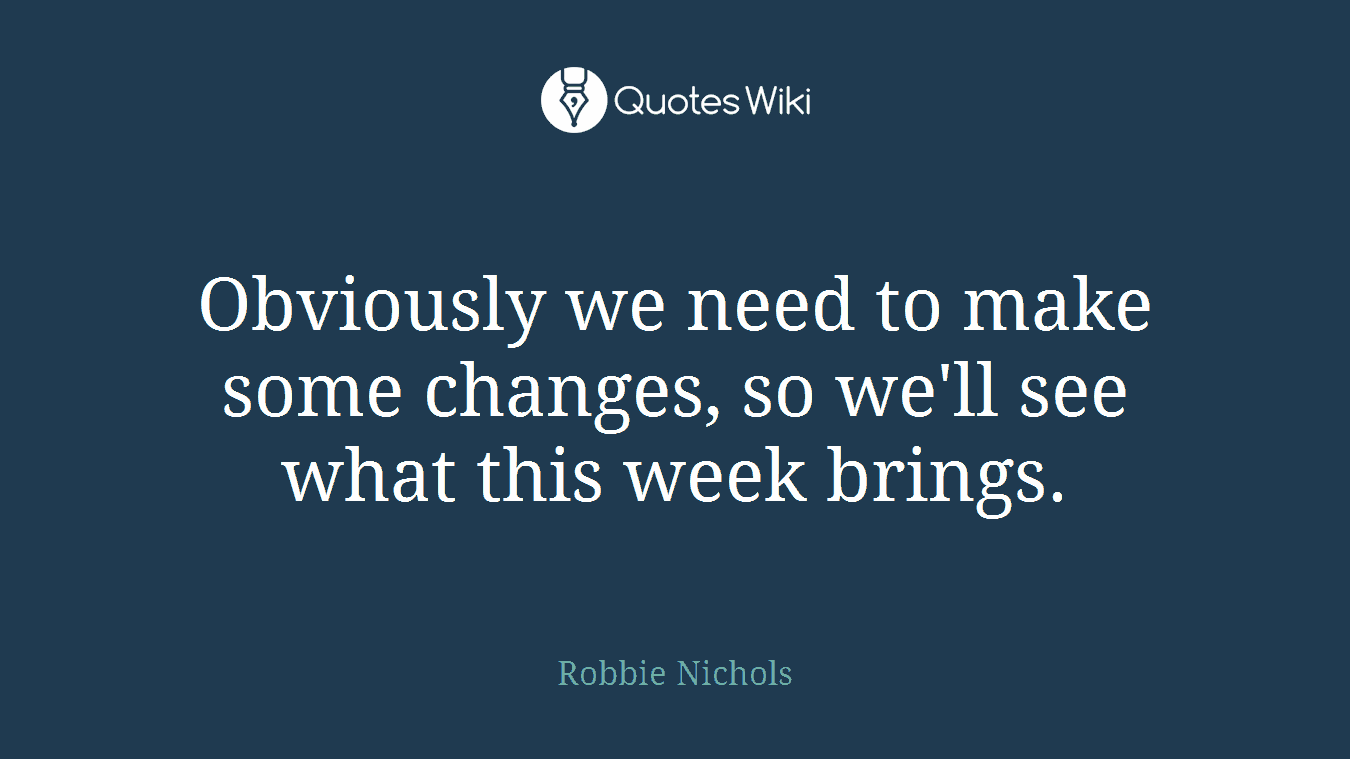 Obviously we need to make some changes, so we'll see what this week brings.