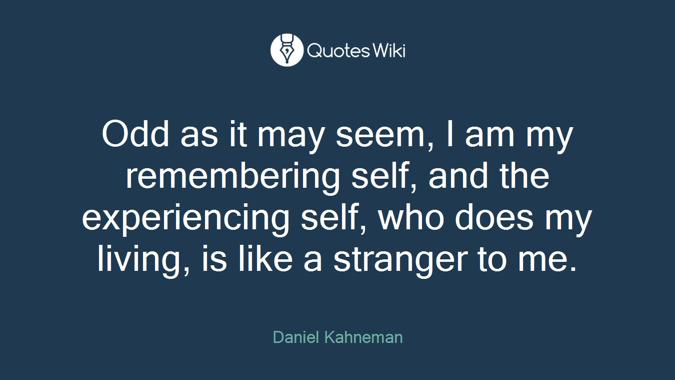 Odd as it may seem, I am my remembering self, and the experiencing self, who does my living, is like a stranger to me.