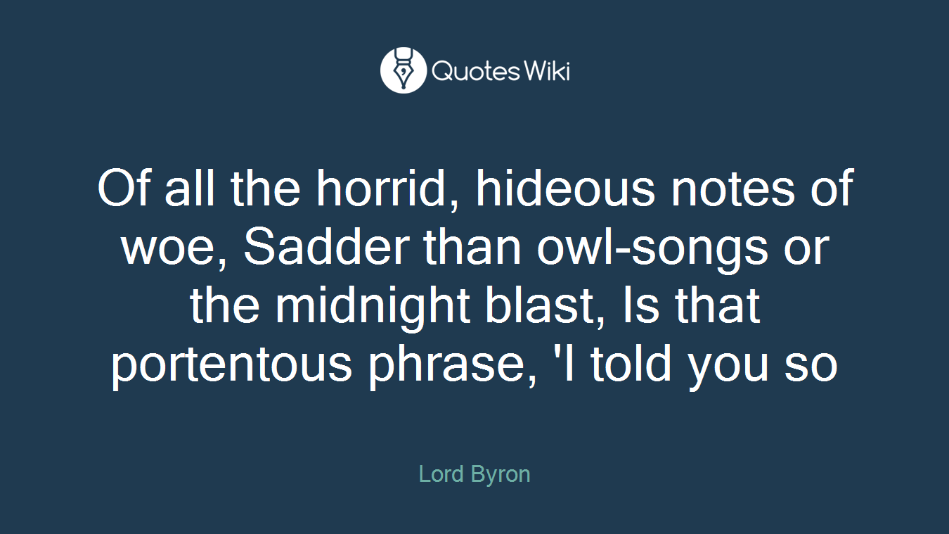 Of all the horrid, hideous notes of woe, Sadder than owl-songs or the midnight blast, Is that portentous phrase, 'I told you so