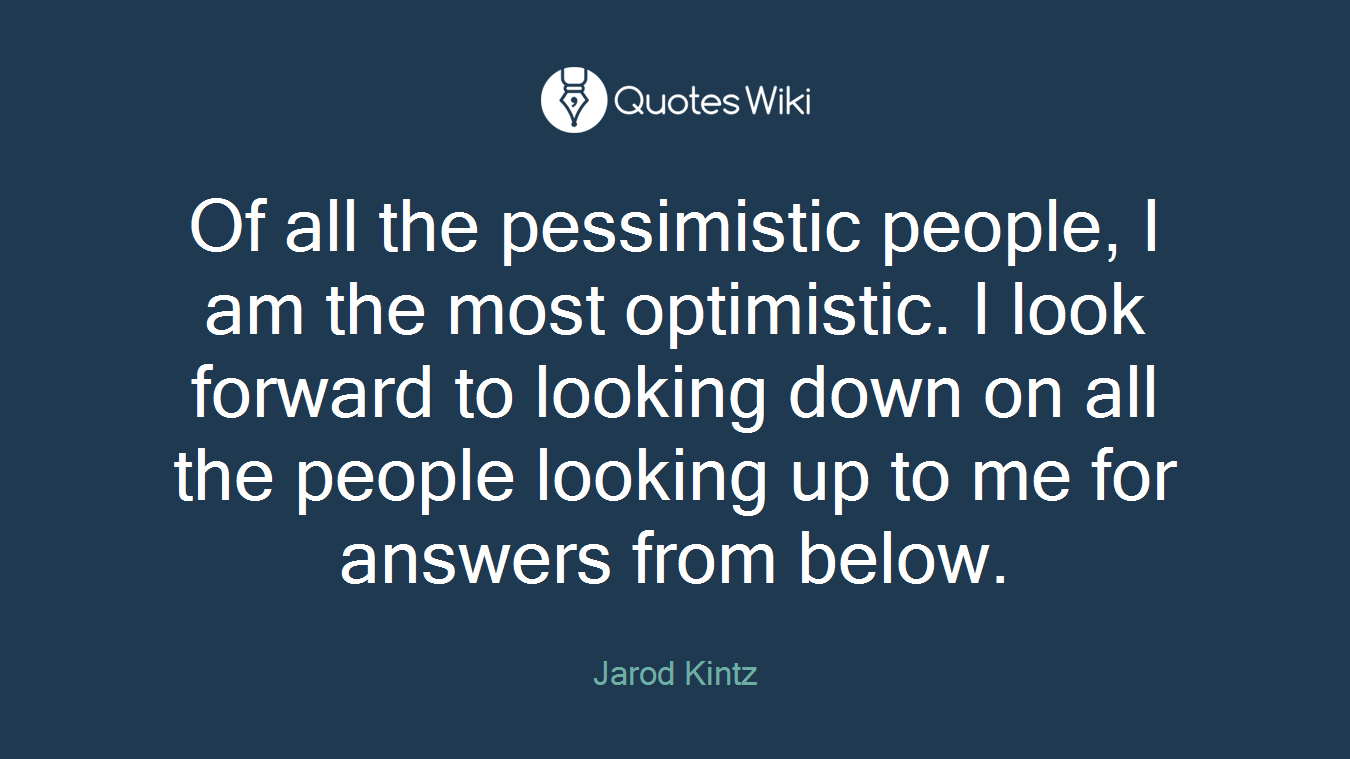 Of all the pessimistic people, I am the most optimistic. I look forward to looking down on all the people looking up to me for answers from below.