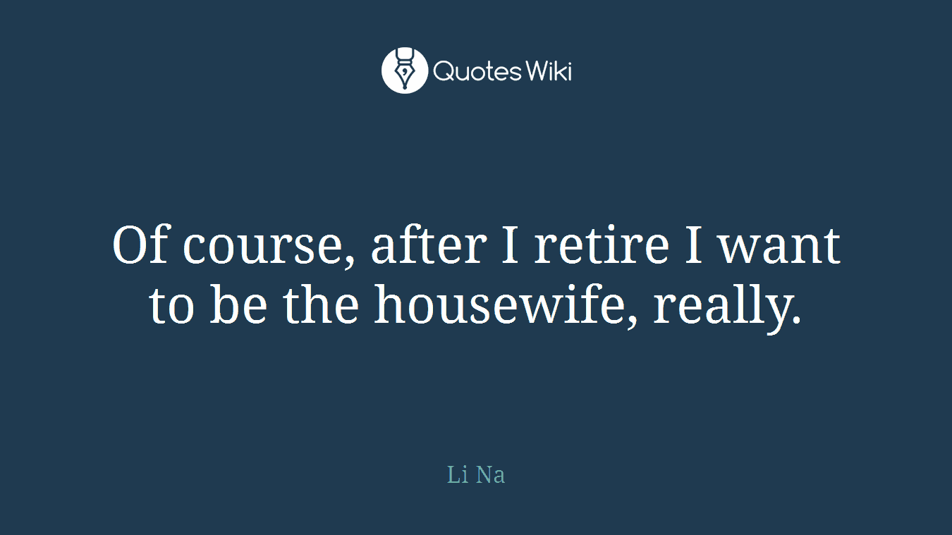 Of course, after I retire I want to be the housewife, really.