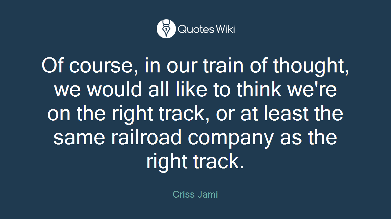 Of course, in our train of thought, we would all like to think we're on the right track, or at least the same railroad company as the right track.