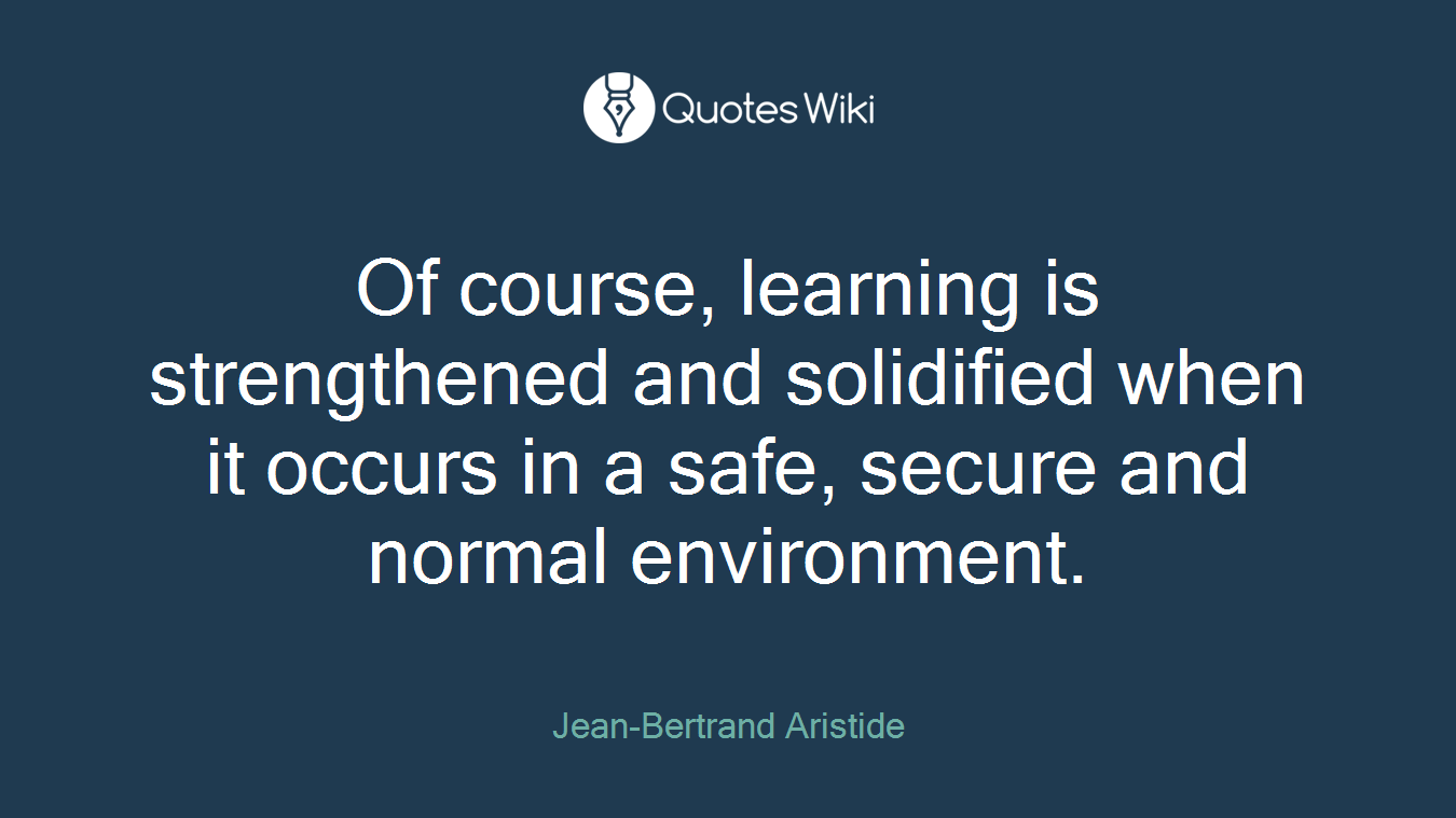 Of course, learning is strengthened and solidified when it occurs in a safe, secure and normal environment.