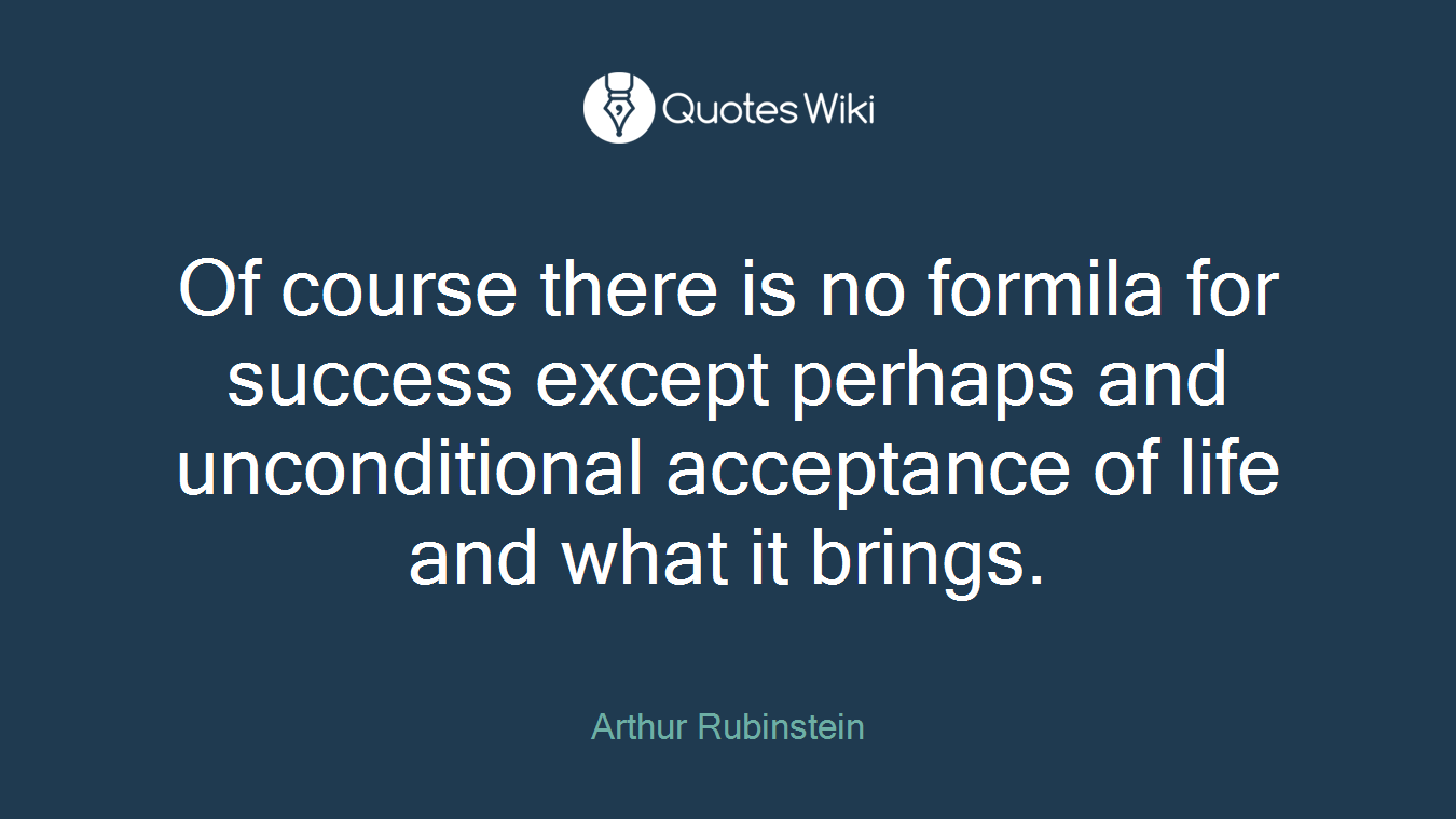 Of course there is no formila for success except perhaps and unconditional acceptance of life and what it brings.