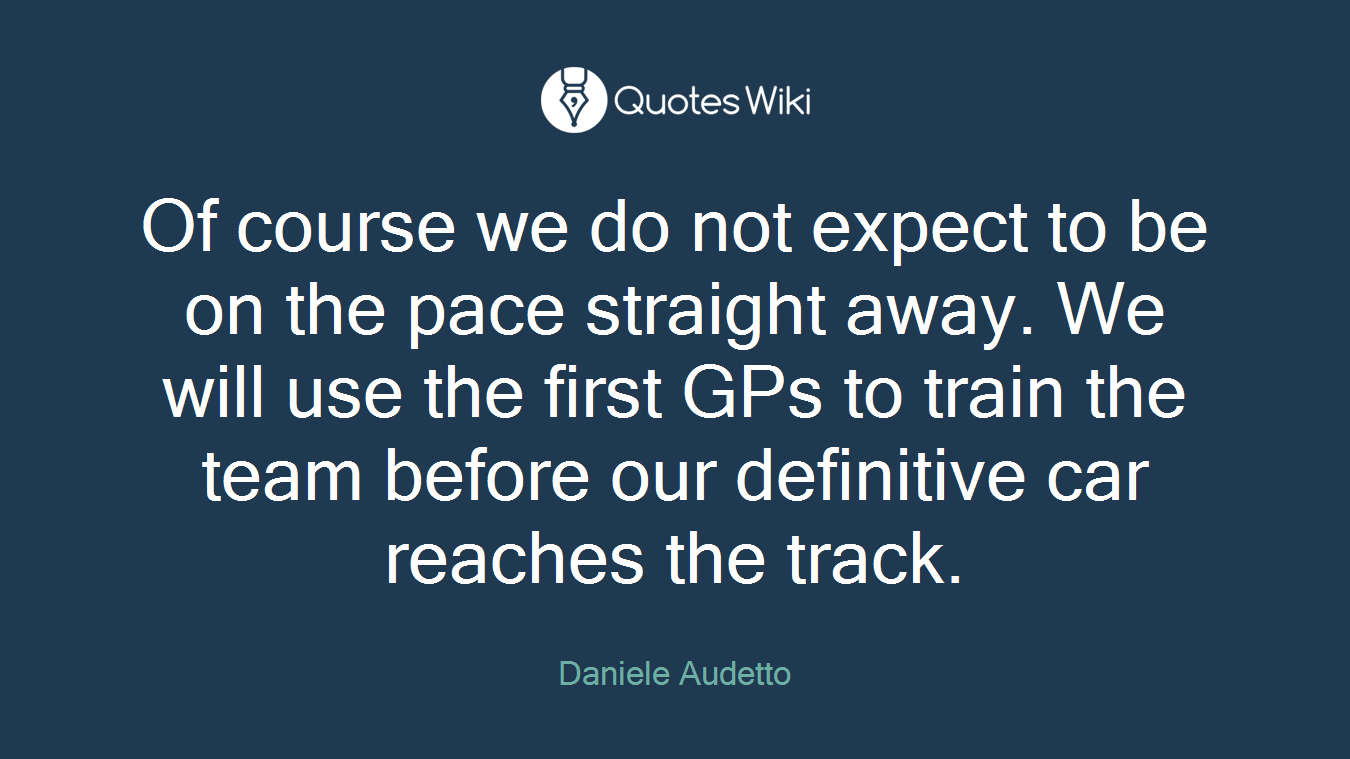 Of course we do not expect to be on the pace straight away. We will use the first GPs to train the team before our definitive car reaches the track.