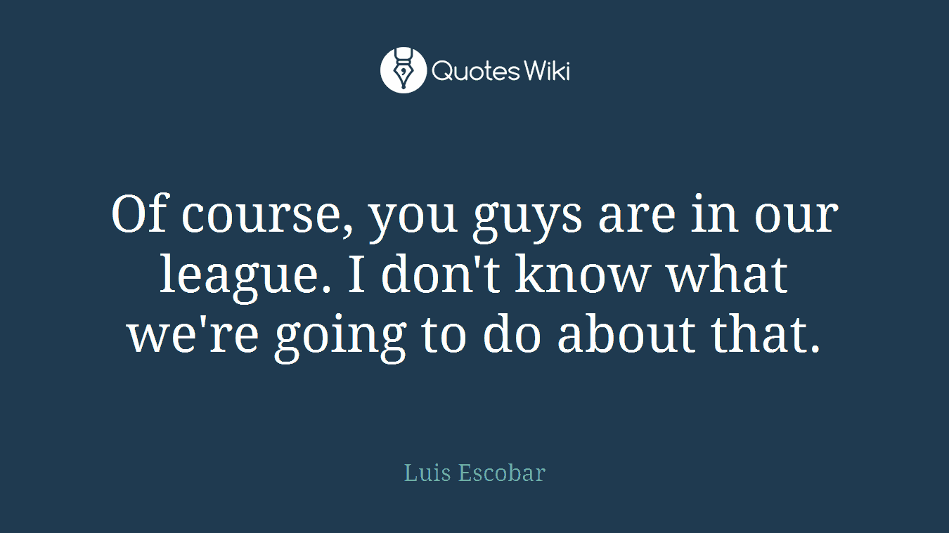 Of course, you guys are in our league. I don't know what we're going to do about that.