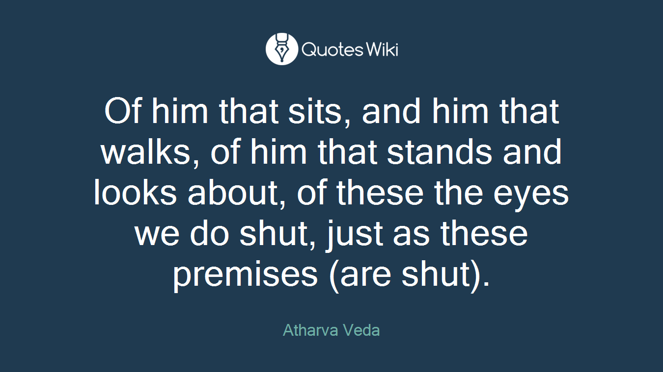 Of him that sits, and him that walks, of him that stands and looks about, of these the eyes we do shut, just as these premises (are shut).