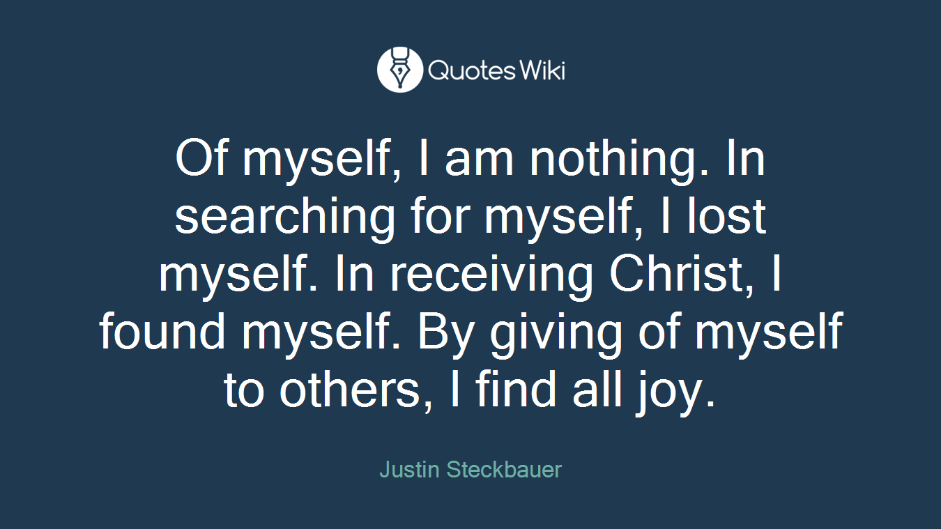 Of myself, I am nothing. In searching for myself, I lost myself. In receiving Christ, I found myself. By giving of myself to others, I find all joy.