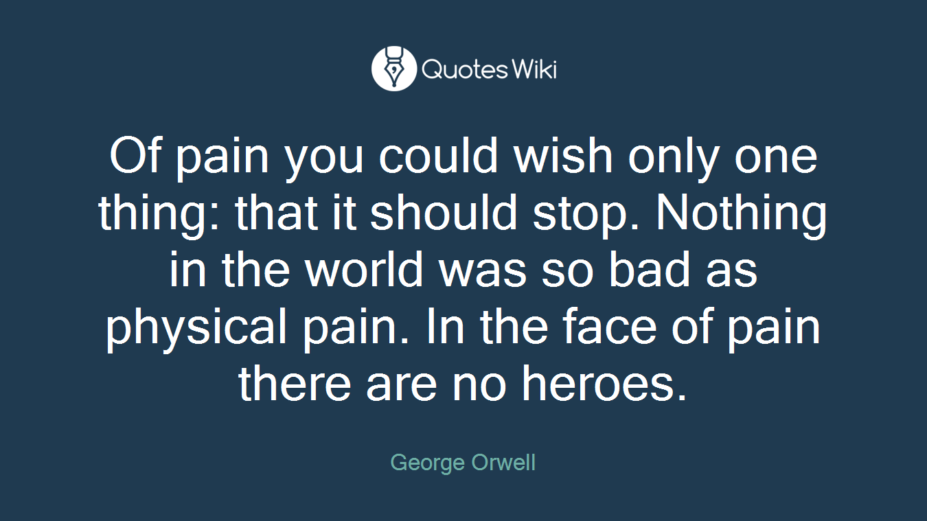 Of pain you could wish only one thing: that it should stop. Nothing in the world was so bad as physical pain. In the face of pain there are no heroes.