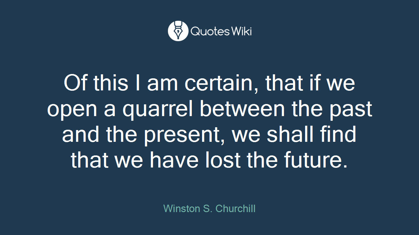 Of this I am certain, that if we open a quarrel between the past and the present, we shall find that we have lost the future.