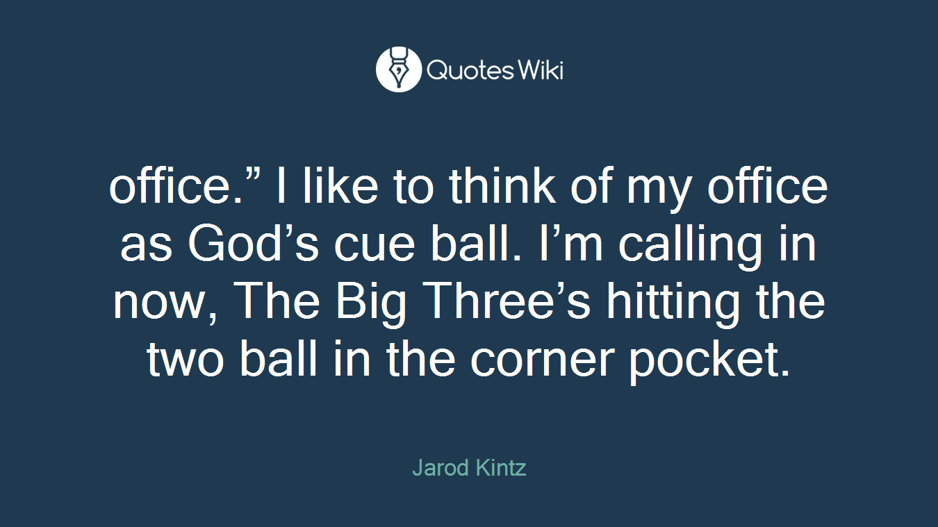 office.” I like to think of my office as God’s cue ball. I’m calling in now, The Big Three’s hitting the two ball in the corner pocket.