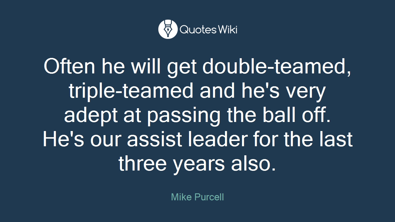 Often he will get double-teamed, triple-teamed and he's very adept at passing the ball off. He's our assist leader for the last three years also.