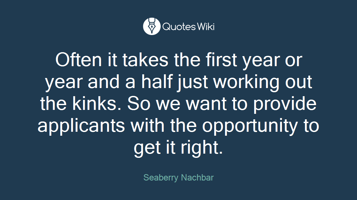 Often it takes the first year or year and a half just working out the kinks. So we want to provide applicants with the opportunity to get it right.