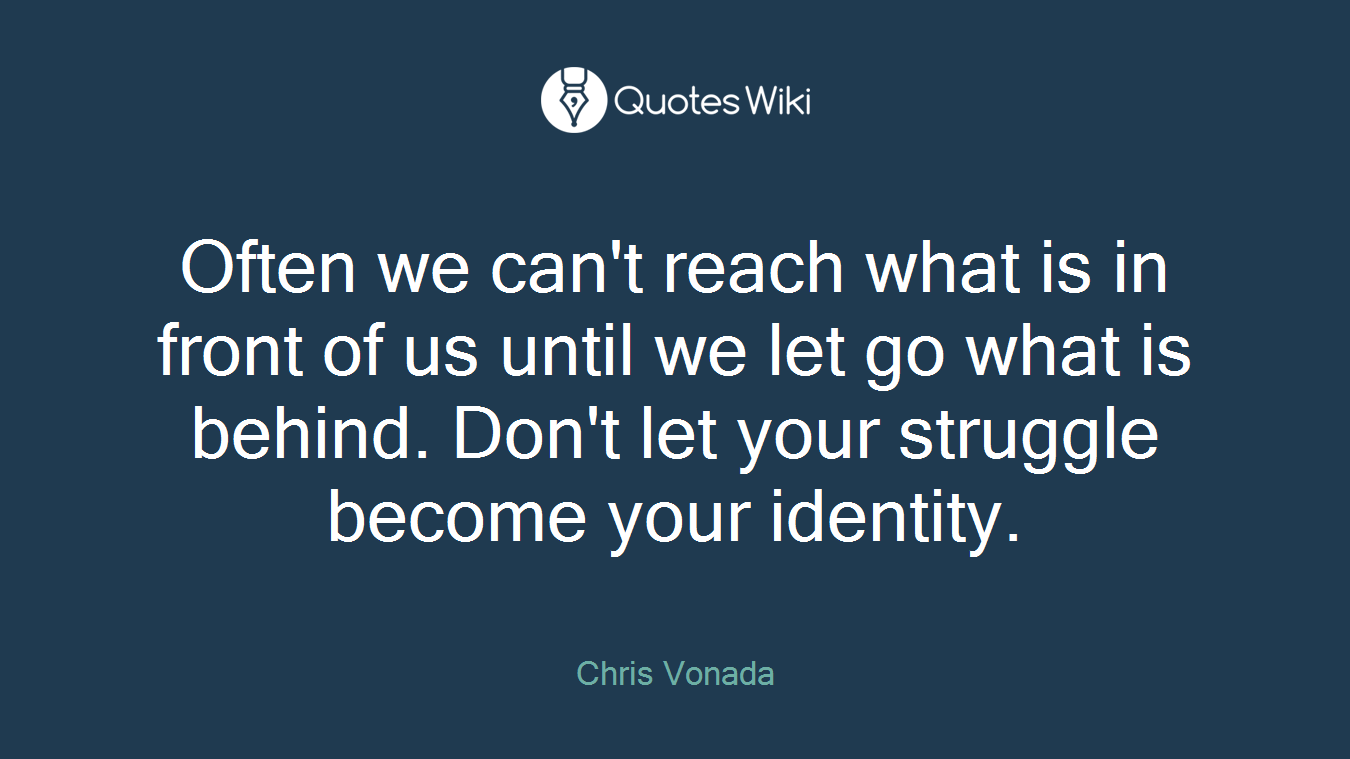 Often we can't reach what is in front of us until we let go what is behind. Don't let your struggle become your identity.