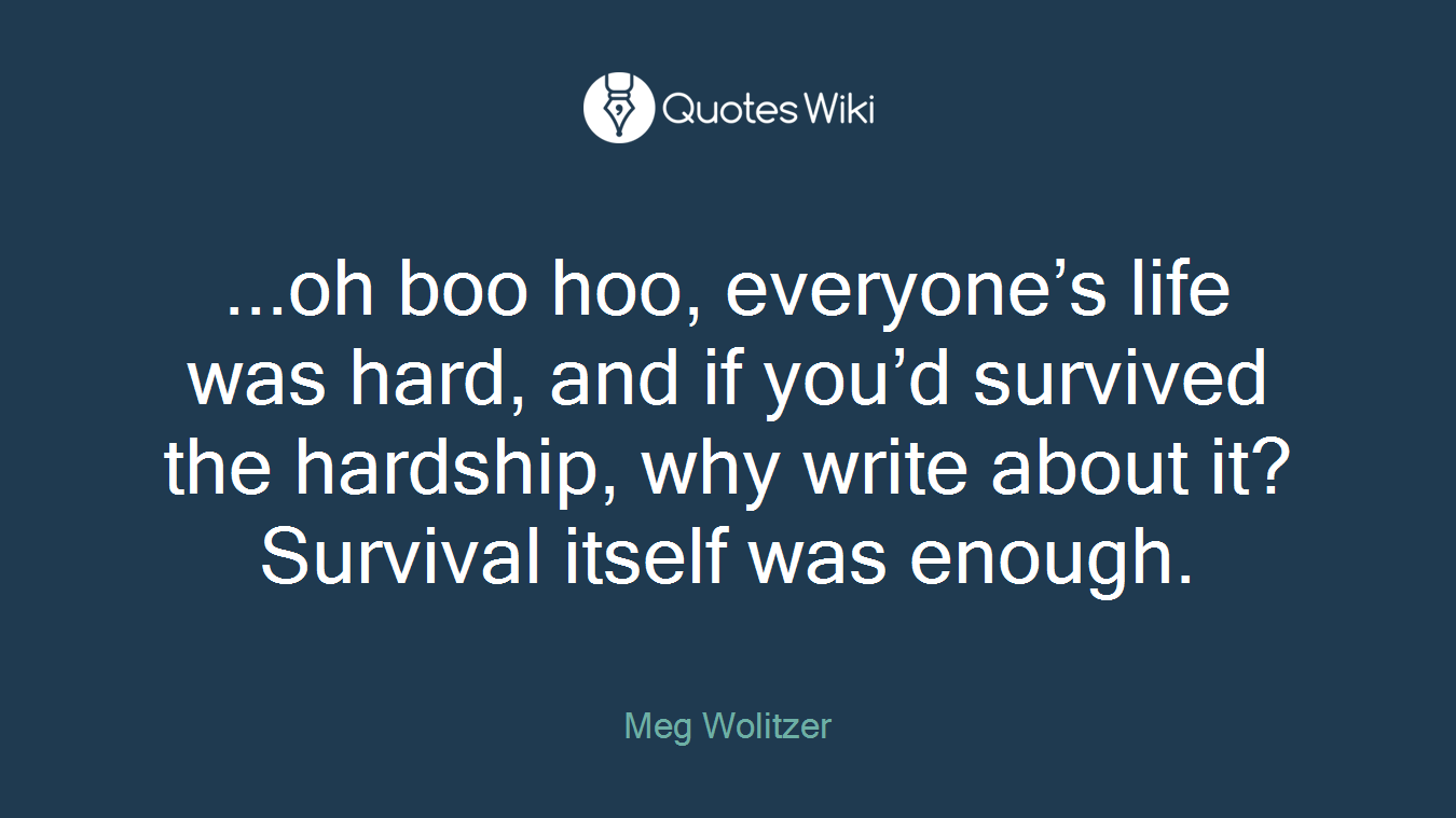 ...oh boo hoo, everyone’s life was hard, and if you’d survived the hardship, why write about it? Survival itself was enough.