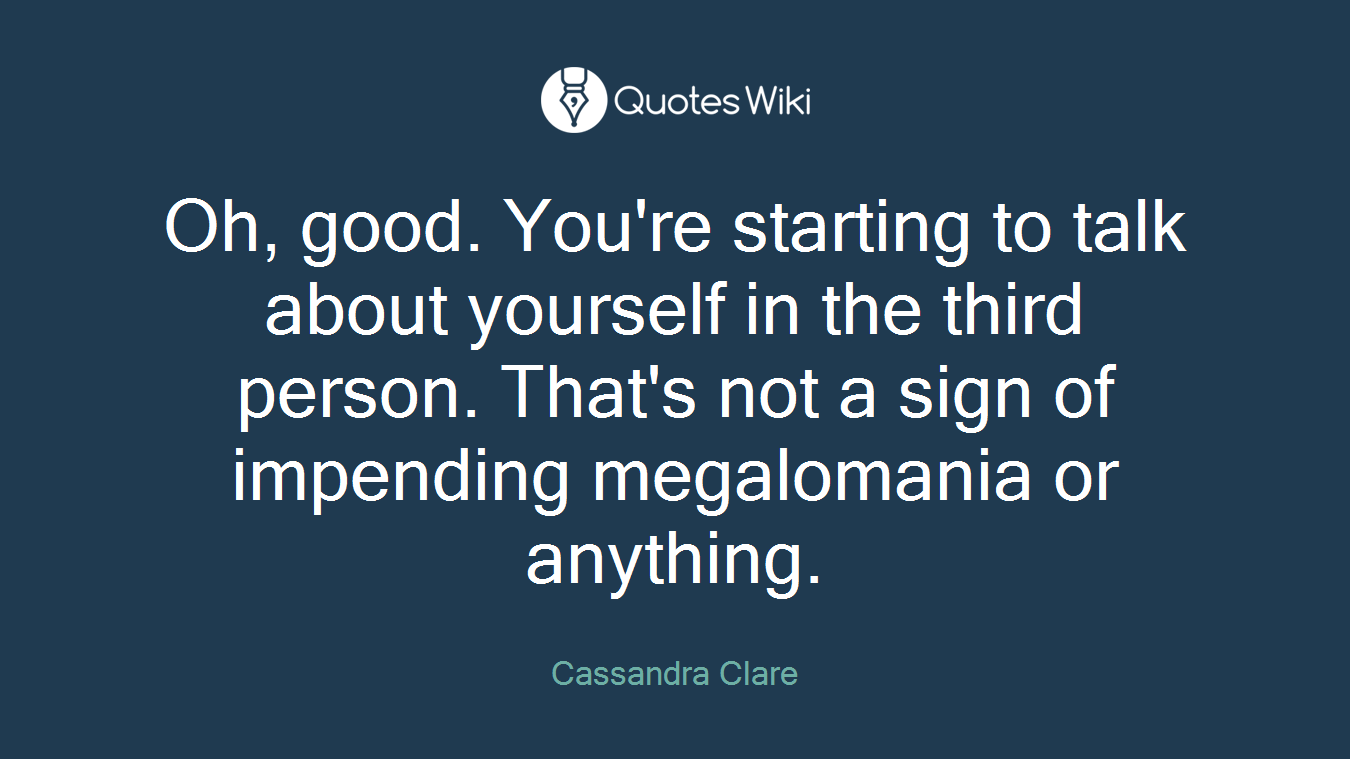 Oh, good. You're starting to talk about yourself in the third person. That's not a sign of impending megalomania or anything.