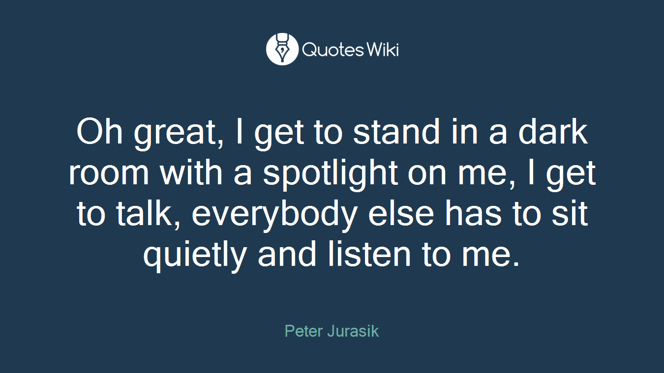 Oh great, I get to stand in a dark room with a spotlight on me, I get to talk, everybody else has to sit quietly and listen to me.