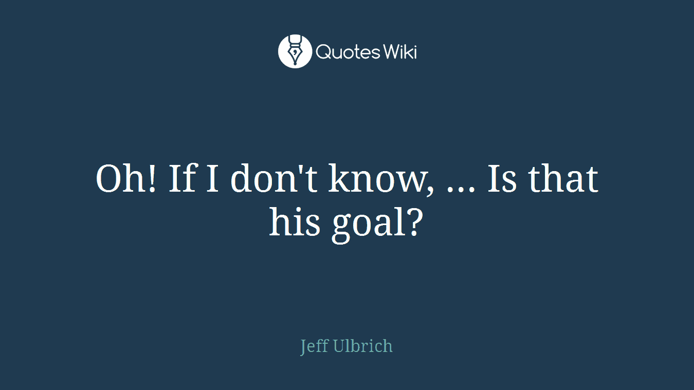 Oh! If I don't know, ... Is that his goal?
