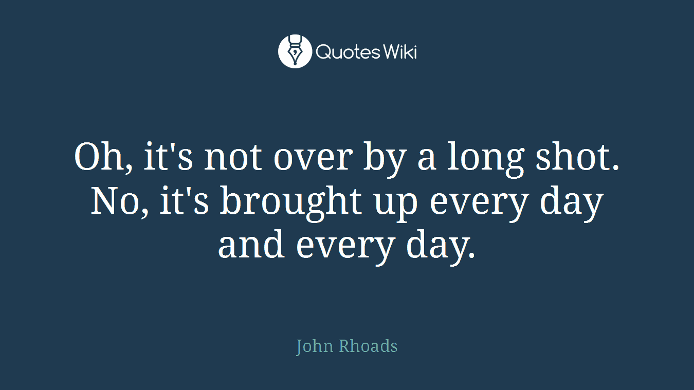 Oh, it's not over by a long shot. No, it's brought up every day and every day.