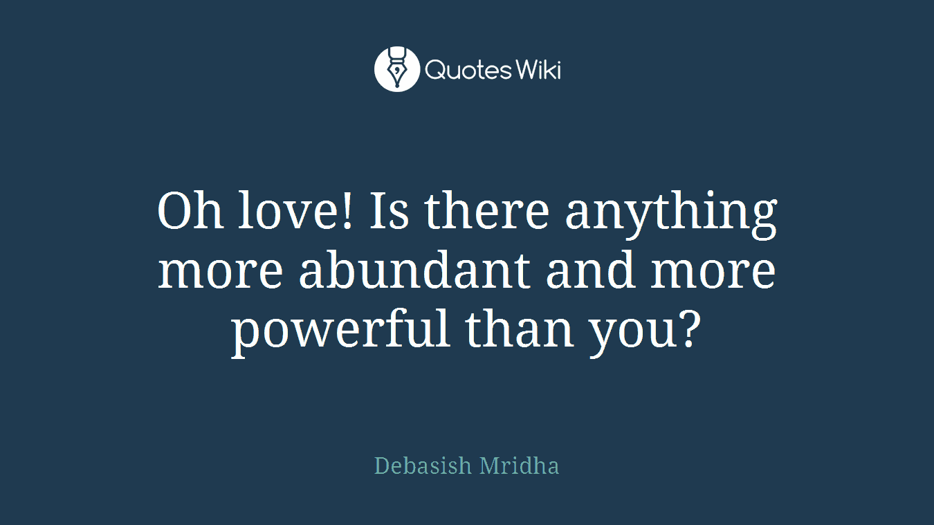 Oh love! Is there anything more abundant and more powerful than you?