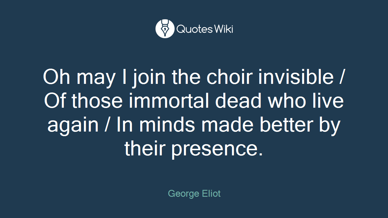 Oh may I join the choir invisible / Of those immortal dead who live again / In minds made better by their presence.
