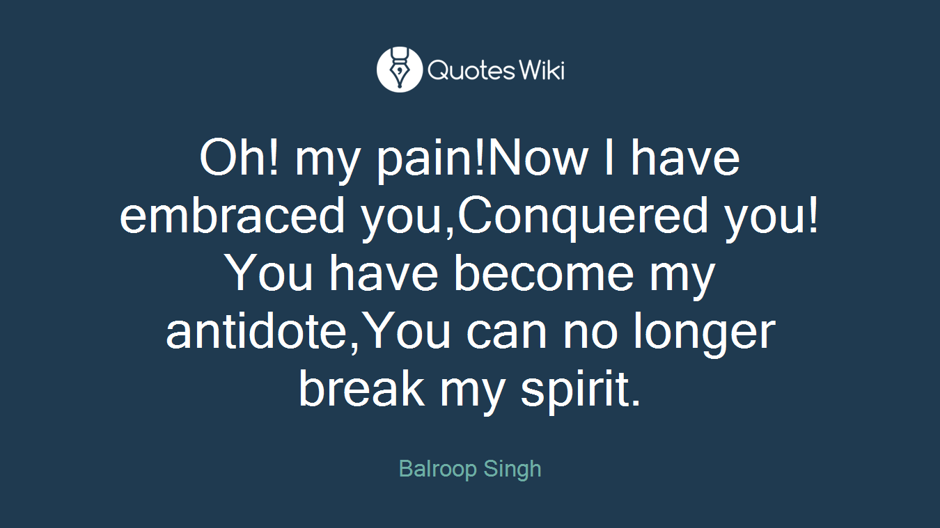 Oh! my pain!Now I have embraced you,Conquered you!You have become my antidote,You can no longer break my spirit.