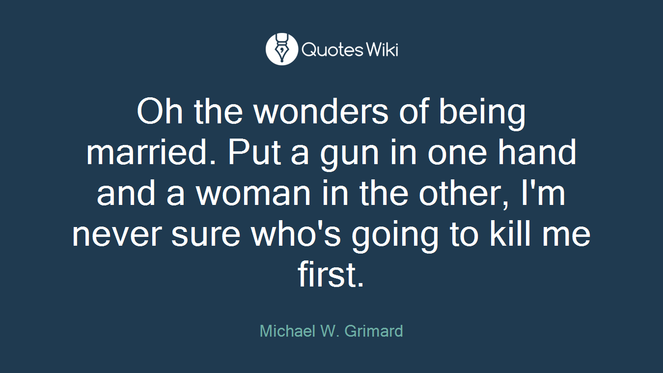 Oh the wonders of being married. Put a gun in one hand and a woman in the other, I'm never sure who's going to kill me first.