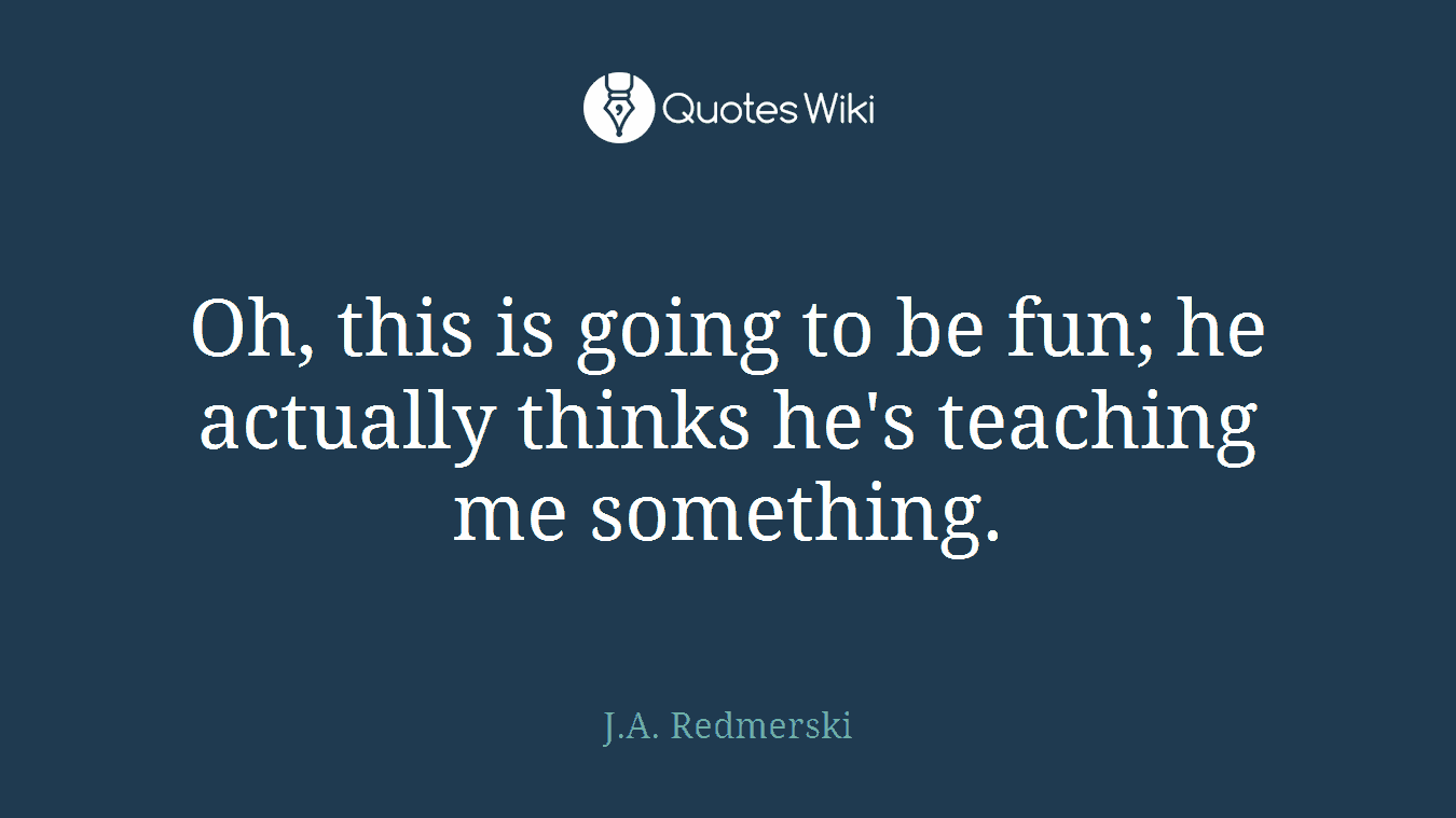 Oh, this is going to be fun; he actually thinks he's teaching me something.