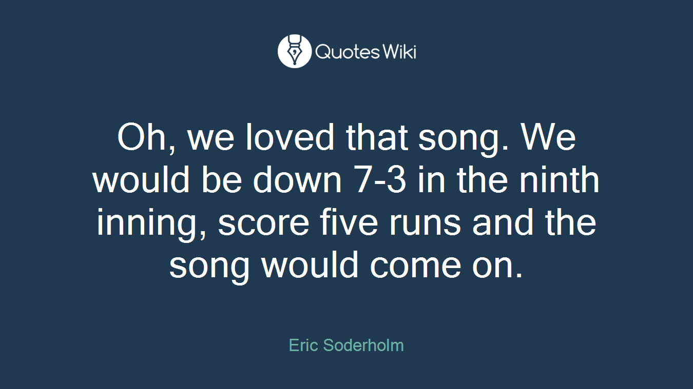 Oh, we loved that song. We would be down 7-3 in the ninth inning, score five runs and the song would come on.